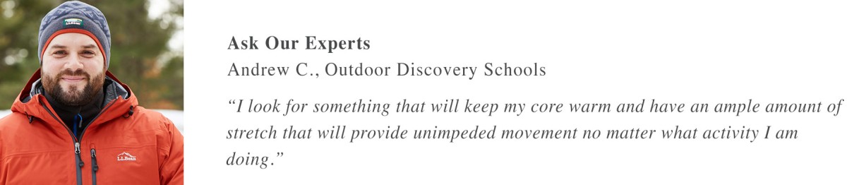 Ask Our Experts Andrew C., Outdoor Discovery Schools “I look for something that will keep my core warm and have an ample amount of stretch that will provide unimpeded movement no matter what activity I am doing.” 