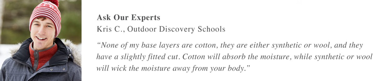 Ask Our Experts Kris C., Outdoor Discovery Schools “None of my base layers are cotton, they are either synthetic or wool, and they have a slightly fitted cut. Cotton will absorb the moisture, while synthetic or wool will wick the moisture away from your body.” 