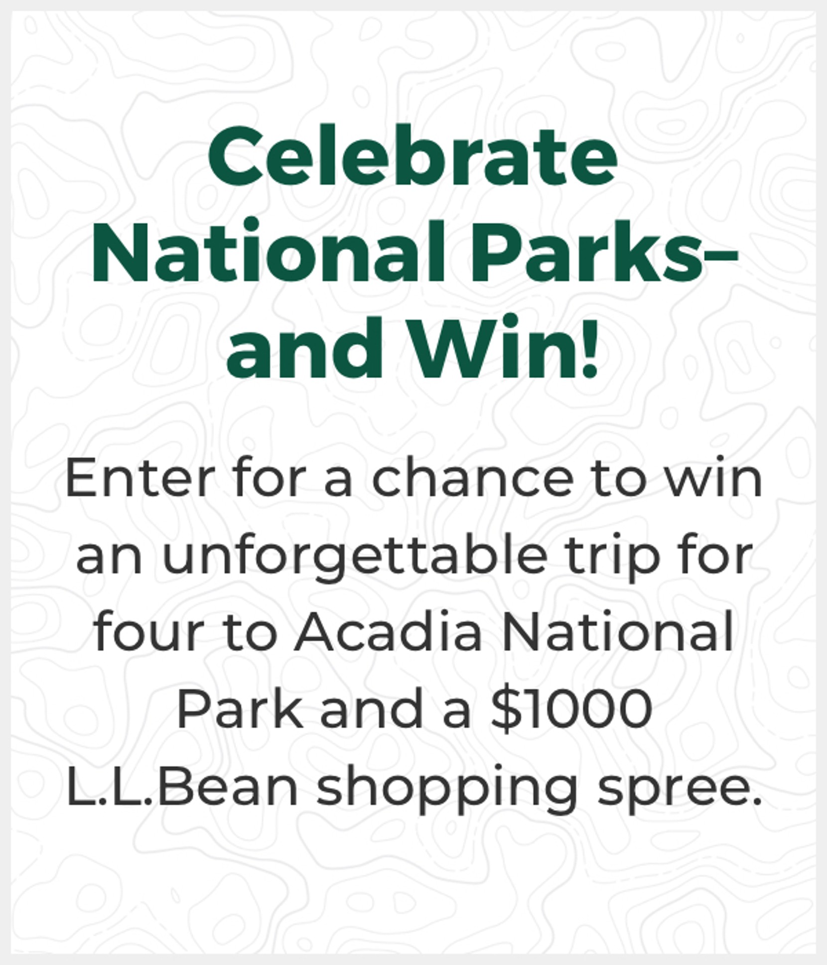 Celebrate National Parksand Win! Enter for a chance to win an unforgettable trip for four to Acadia National Park and a $1000 L.L.Bean shopping spree