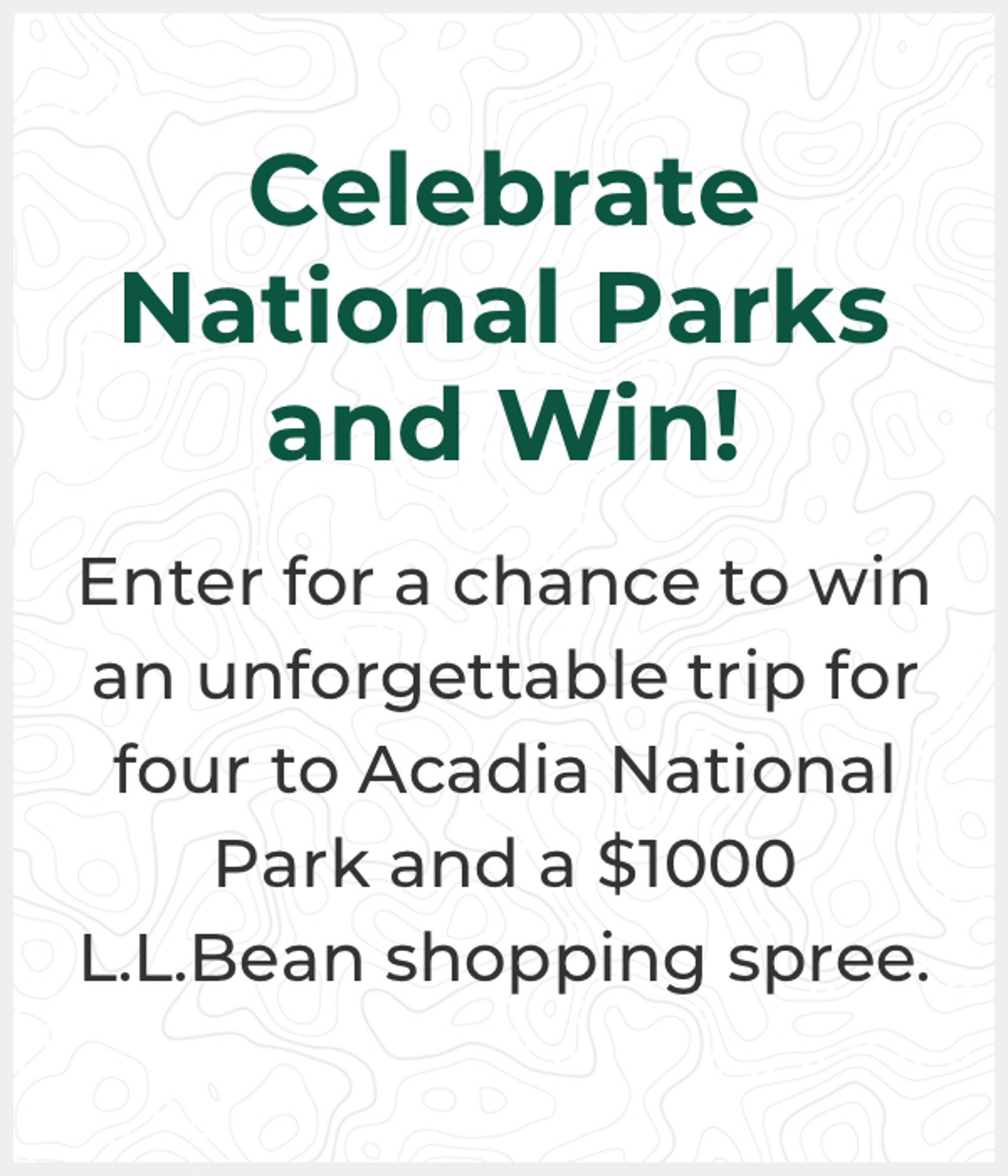 Celebrate National Park sand Win! Enter for a chance to win an unforgettable trip for four to Acadia National Park and a $1000 L.L.Bean shopping spree
