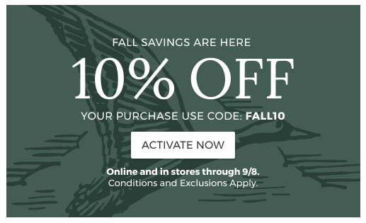 FALL SAVINGS ARE HERE 10% OFF YOUR PURCHASE USE CODE: FALL10 ACTIVATE NOW Online and In Stores through 9/8. Conditions and Exclusions Apply.