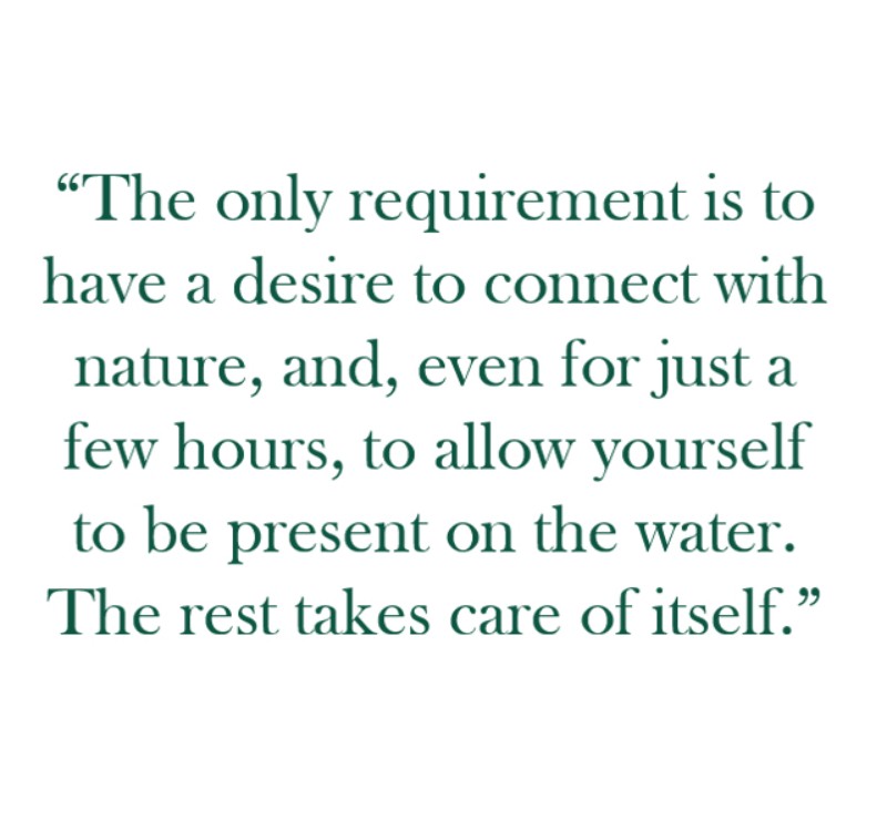 Quote: "The only requirement is to have a desire to connect with nature, and, even for just a few hours, to allow yourself to be present on the water. The rest takes care of itself"